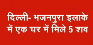 दिल्ली के भजनपुरा इलाके के एक घर में 5 लाशें मिलने से हड़कंप, मरने वालों में 3 बच्चे भी